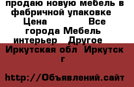 продаю новую мебель в фабричной упаковке › Цена ­ 12 750 - Все города Мебель, интерьер » Другое   . Иркутская обл.,Иркутск г.